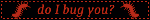 do i bug you?